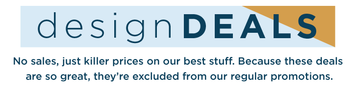 Design Deals - No sales, just killer prices on our best stuff. Because these deals are so great, they're excluded from our regular promotions. Design Deals - No sales, just killer prices on our best stuff. Because these deals are so great, they're excluded from our regular promotions.